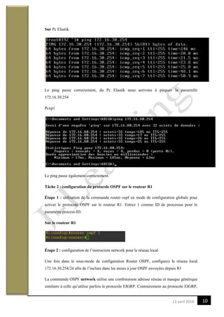 1013 avril 2018
Sur Pc Elastik
Le ping passe correctement, du Pc Elastik nous arrivons à pinguer la passerelle
172.16.30.254
Pcxp1
Le ping passe également correctement.
Tâche 2 : configuration du protocole OSPF sur le routeur R1
Étape 1 : utilisation de la commande router ospf en mode de configuration globale pour
activer le protocole OSPF sur le routeur R1. Entrez 1 comme ID de processus pour le
paramètre process-ID.
Sur le routeur R1
Étape 2 : configuration de l’instruction network pour le réseau local
Une fois dans le sous-mode de configuration Router OSPF, configurez le réseau local
172.16.30.254/24 afin de l’inclure dans les mises à jour OSPF envoyées depuis R1
La commande OSPF network utilise une combinaison adresse réseau et masque générique
similaire à celle qu’utilise parfois le protocole EIGRP. Contrairement au protocole EIGRP,
 