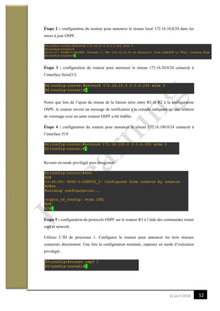 1213 avril 2018
Étape 2 : configuration du routeur pour annoncer le réseau local 172.16.10.0/24 dans les
mises à jour OSPF.
Étape 3 : configuration du routeur pour annoncer le réseau 172.16.20.0/24 connecté à
l’interface Serial3/2.
Notez que lors de l’ajout du réseau de la liaison série entre R1 et R2 à la configuration
OSPF, le routeur envoie un message de notification à la console indiquant qu’une relation
de voisinage avec un autre routeur OSPF a été établie.
Étape 4 : configuration du routeur pour annoncer le réseau 172.16.100.0/24 connecté à
l’interface f1/0
Revenir en mode privilégié puis enregistrer
Étape 5 : configuration du protocole OSPF sur le routeur R3 à l’aide des commandes router
ospf et network.
Utilisez L’ID de processus 1. Configurez le routeur pour annoncer les trois réseaux
connectés directement. Une fois la configuration terminée, repassez en mode d’exécution
privilégié.
 