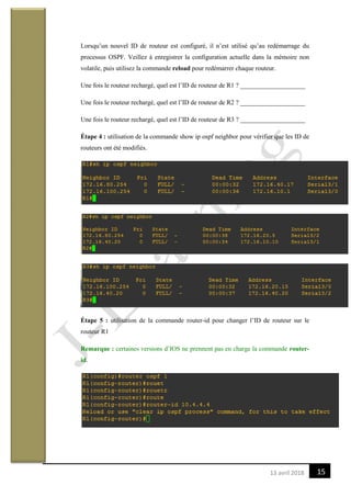 1513 avril 2018
Lorsqu’un nouvel ID de routeur est configuré, il n’est utilisé qu’au redémarrage du
processus OSPF. Veillez à enregistrer la configuration actuelle dans la mémoire non
volatile, puis utilisez la commande reload pour redémarrer chaque routeur.
Une fois le routeur rechargé, quel est l’ID de routeur de R1 ? ____________________
Une fois le routeur rechargé, quel est l’ID de routeur de R2 ? ____________________
Une fois le routeur rechargé, quel est l’ID de routeur de R3 ? ____________________
Étape 4 : utilisation de la commande show ip ospf neighbor pour vérifier que les ID de
routeurs ont été modifiés.
Étape 5 : utilisation de la commande router-id pour changer l’ID de routeur sur le
routeur R1
Remarque : certaines versions d’IOS ne prennent pas en charge la commande router-
id.
 