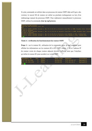 1613 avril 2018
Si cette commande est utilisée dans un processus de routeur OSPF déjà actif (qui a des
voisins), le nouvel ID de routeur est utilisé au prochain rechargement ou lors d’un
redémarrage manuel du processus OSPF. Pour redémarrer manuellement le processus
OSPF, utilisez la commande clear ip ospf process.
Tâche 6 : vérification du fonctionnement du routeur OSPF
Étape 1 : sur le routeur R1, utilisation de la commande show ip ospf neighbor pour
afficher les informations sur les routeurs R2 et R3 OSPF voisins. L’ID et l’adresse IP
du routeur voisin de chaque routeur adjacent doivent s’afficher ainsi que l’interface
qu’utilise le routeur R1 pour accéder à ce voisin OSPF.
 