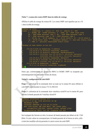 1813 avril 2018
Tâche 7 : examen des routes OSPF dans les tables de routage
Affichez la table de routage du routeur R1. Les routes OSPF sont signalées par un « O
» dans la table de routage.
Notez que, contrairement aux protocoles RIPv2 et EIGRP, OSPF ne récapitule pas
automatiquement les principales limites du réseau.
Tâche 8 : configuration du coût OSPF
Étape 1 : utilisation de la commande show ip route sur le routeur R1 pour afficher le
coût OSPF pour atteindre le réseau 172.16.100.0/24
Étape 2 : utilisation de la commande show interfaces serial3/0 sur le routeur R1 pour
afficher la bande passante de l’interface Serial3/0
Sur la plupart des liaisons en série, la mesure de bande passante par défaut est de 1 544
Kbits. Si cette valeur ne correspond pas à la bande passante de la liaison en série, celle-
ci doit être modifiée afin de permettre le calcul correct du coût OSPF.
 
