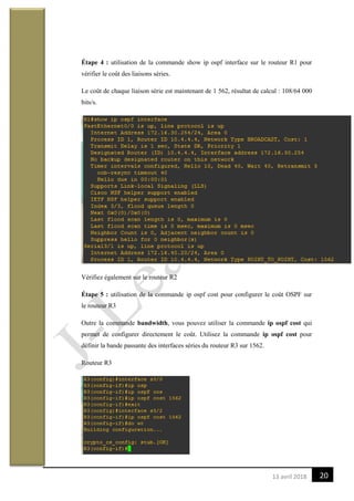 2013 avril 2018
Étape 4 : utilisation de la commande show ip ospf interface sur le routeur R1 pour
vérifier le coût des liaisons séries.
Le coût de chaque liaison série est maintenant de 1 562, résultat de calcul : 108/64 000
bits/s.
Vérifiez également sur le routeur R2
Étape 5 : utilisation de la commande ip ospf cost pour configurer le coût OSPF sur
le routeur R3
Outre la commande bandwidth, vous pouvez utiliser la commande ip ospf cost qui
permet de configurer directement le coût. Utilisez la commande ip ospf cost pour
définir la bande passante des interfaces séries du routeur R3 sur 1562.
Routeur R3
 