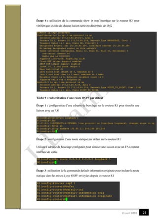2113 avril 2018
Étape 6 : utilisation de la commande show ip ospf interface sur le routeur R3 pour
vérifier que le coût de chaque liaison série est désormais de 1562
Tâche 9 : redistribution d’une route OSPF par défaut
Étape 1 : configuration d’une adresse de bouclage sur le routeur R1 pour simuler une
liaison avec un FAI
Étape 2 : configuration d’une route statique par défaut sur le routeur R1
Utilisez l’adresse de bouclage configurée pour simuler une liaison avec un FAI comme
interface de sortie.
Étape 3 : utilisation de la commande default-information originate pour inclure la route
statique dans les mises à jour OSPF envoyées depuis le routeur R1
 