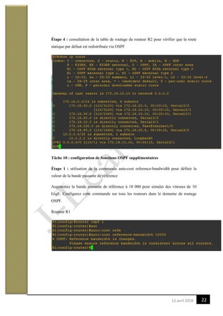 2213 avril 2018
Étape 4 : consultation de la table de routage du routeur R2 pour vérifier que la route
statique par défaut est redistribuée via OSPF
Tâche 10 : configuration de fonctions OSPF supplémentaires
Étape 1 : utilisation de la commande auto-cost reference-bandwidth pour définir la
valeur de la bande passante de référence
Augmentez la bande passante de référence à 10 000 pour simuler des vitesses de 10
GigE. Configurez cette commande sur tous les routeurs dans le domaine de routage
OSPF.
Routeur R1
 