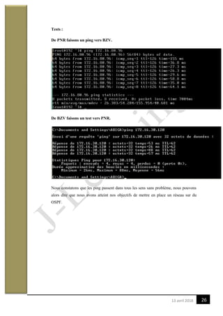 2613 avril 2018
Tests :
De PNR faisons un ping vers BZV.
De BZV faisons un test vers PNR.
Nous constatons que les ping passent dans tous les sens sans problème, nous pouvons
alors dire que nous avons atteint nos objectifs de mettre en place un réseau sur du
OSPF.
 
