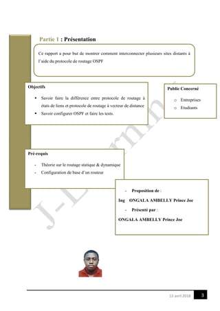 313 avril 2018
Partie 1 : Présentation
Ce rapport a pour but de montrer comment interconnecter plusieurs sites distants à
l’aide du protocole de routage OSPF
Objectifs
 Savoir faire la différence entre protocole de routage à
états de liens et protocole de routage à vecteur de distance
 Savoir configurer OSPF et faire les tests.
Public Concerné
o Entreprises
o Etudiants
Pré-requis
- Théorie sur le routage statique & dynamique
- Configuration de base d’un routeur
- Proposition de :
Ing ONGALA AMBELLY Prince Joe
- Présenté par :
ONGALA AMBELLY Prince Joe
 