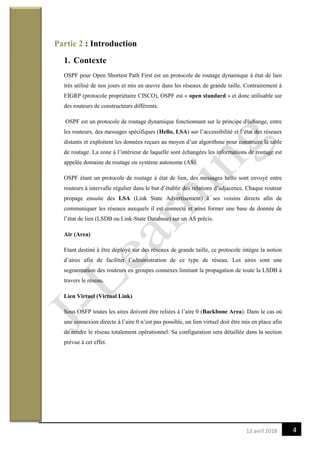 413 avril 2018
Partie 2 : Introduction
1. Contexte
OSPF pour Open Shortest Path First est un protocole de routage dynamique à état de lien
très utilisé de nos jours et mis en œuvre dans les réseaux de grande taille. Contrairement à
EIGRP (protocole propriétaire CISCO), OSPF est « open standard » et donc utilisable sur
des routeurs de constructeurs différents.
OSPF est un protocole de routage dynamique fonctionnant sur le principe d'échange, entre
les routeurs, des messages spécifiques (Hello, LSA) sur l’accessibilité et l’état des réseaux
distants et exploitent les données reçues au moyen d’un algorithme pour construire la table
de routage. La zone à l’intérieur de laquelle sont échangées les informations de routage est
appelée domaine de routage ou système autonome (AS).
OSPF étant un protocole de routage à état de lien, des messages hello sont envoyé entre
routeurs à intervalle régulier dans le but d’établir des relations d’adjacence. Chaque routeur
propage ensuite des LSA (Link State Advertisement) à ses voisins directs afin de
communiquer les réseaux auxquels il est connecté et ainsi former une base de donnée de
l’état de lien (LSDB ou Link-State Database) sur un AS précis.
Air (Area)
Etant destiné à être déployé sur des réseaux de grande taille, ce protocole intègre la notion
d’aires afin de faciliter l’administration de ce type de réseau. Les aires sont une
segmentation des routeurs en groupes connexes limitant la propagation de toute la LSDB à
travers le réseau.
Lien Virtuel (Virtual Link)
Sous OSFP toutes les aires doivent être reliées à l’aire 0 (Backbone Area). Dans le cas où
une connexion directe à l’aire 0 n’est pas possible, un lien virtuel doit être mis en place afin
de rendre le réseau totalement opérationnel. Sa configuration sera détaillée dans la section
prévue à cet effet.
 
