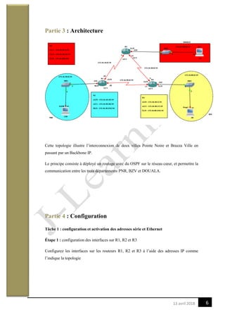 613 avril 2018
Partie 3 : Architecture
Cette topologie illustre l’interconnexion de deux villes Pointe Noire et Brazza Ville en
passant par un Backbone IP.
Le principe consiste à déployé un routage avec du OSPF sur le réseau cœur, et permettre la
communication entre les trois départements PNR, BZV et DOUALA.
Partie 4 : Configuration
Tâche 1 : configuration et activation des adresses série et Ethernet
Étape 1 : configuration des interfaces sur R1, R2 et R3
Configurez les interfaces sur les routeurs R1, R2 et R3 à l’aide des adresses IP comme
l’indique la topologie
 