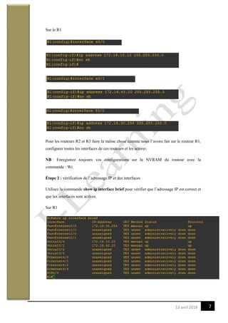 713 avril 2018
Sur le R1
Pour les routeurs R2 et R3 faire la même chose comme nous l’avons fait sur le routeur R1,
configurer toutes les interfaces de ces routeurs et les activer.
NB : Enregistrez toujours vos configurations sur la NVRAM du routeur avec la
commande : Wr.
Étape 2 : vérification de l’adressage IP et des interfaces
Utilisez la commande show ip interface brief pour vérifier que l’adressage IP est correct et
que les interfaces sont actives.
Sur R1
 