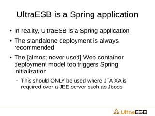 UltraESB is a Spring application
● In reality, UltraESB is a Spring application
● The standalone deployment is always
recommended
● The [almost never used] Web container
deployment model too triggers Spring
initialization
– This should ONLY be used where JTA XA is
required over a JEE server such as Jboss
 