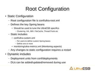 Root Configuration
● Static Configuration
– Root configuration file is conf/ultra-root.xml
– Defines the key Spring beans
● Should be used to tune the UltraESB specifics
– Clustering, HA, JMX, FileCache, Thread Pools etc
– Static includes
● conf/ultra-custom.xml
– For users to define custom Spring beans
– Define one or more
● monitoring/ultra-metrics.xml (Monitoring aspects)
– Any changes to static configuration requires a restart
● Dynamic includes
– Deployment units from conf/deployments
– DUs can be added/updated/removed during use
 