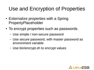 Use and Encryption of Properties
● Externalize properties with a Spring
PropertyPlaceholder
● To encrypt properties such as passwords
– Use simple / non-secure password
– Use secure password, with master password as
environment variable
– Use bin/encrypt.sh to encrypt values
 