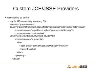 Custom JCE/JSSE Providers
● Use Spring to define
– e.g. for MQ connectivity via strong SSL
<bean id="jce-providers-1"
class="org.springframework.beans.factory.config.MethodInvokingFactoryBean">
<property name="targetClass" value="java.security.Security"/>
<property name="staticMethod"
value="java.security.Security.insertProviderAt"/>
<property name="arguments">
<list>
<bean class="com.ibm.jsse2.IBMJSSEProvider2"/>
<value>1</value>
</list>
</property>
</bean>
 