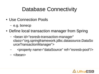 Database Connectivity
● Use Connection Pools
– e.g. bonecp
● Define local transaction manager from Spring
– <bean id="esresb-transaction-manager"
class="org.springframework.jdbc.datasource.DataSo
urceTransactionManager">
– <property name="dataSource" ref="esresb-pool"/>
– </bean>
 