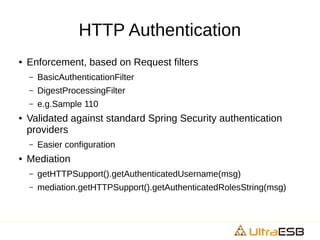 HTTP Authentication
● Enforcement, based on Request filters
– BasicAuthenticationFilter
– DigestProcessingFilter
– e.g.Sample 110
● Validated against standard Spring Security authentication
providers
– Easier configuration
● Mediation
– getHTTPSupport().getAuthenticatedUsername(msg)
– mediation.getHTTPSupport().getAuthenticatedRolesString(msg)
 