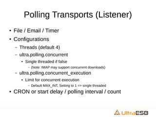 Polling Transports (Listener)
● File / Email / Timer
● Configurations
– Threads (default 4)
– ultra.polling.concurrent
● Single threaded if false
– (Note: IMAP may support concurrent downloads)
– ultra.polling.concurrent_execution
● Limit for concurrent execution
– Default MAX_INT, Setting to 1 => single threaded
● CRON or start delay / polling interval / count
 