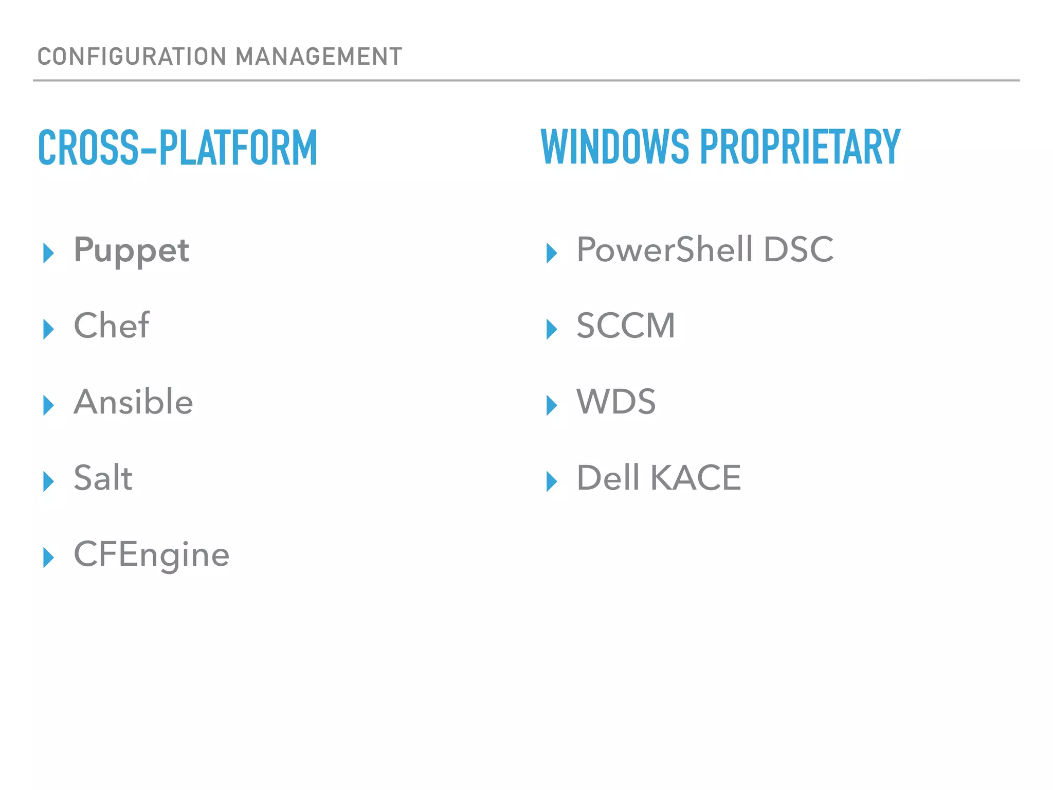 CONFIGURATION MANAGEMENT
BENEFITS OF CONFIGURATION MANAGEMENT
▸ Improved Efﬁciency (no more duplication and golden image maintenance. Almost like in Hollywood)
▸ Visibility
▸ Conﬁdence (if a change is made it is made to a right range of systems)
▸ Auditability (source control and reports allow you to track all changes down)
▸ Predictability (rolling out a change is similar to a software release)
▸ Conﬁguration Drift Remediation (two or more entities are identical)
▸ Living Documentation (conﬁgurations serve as a «source of truth» and are up-to-date)
▸ Captured Effort (two or more entities are identical)
13
 