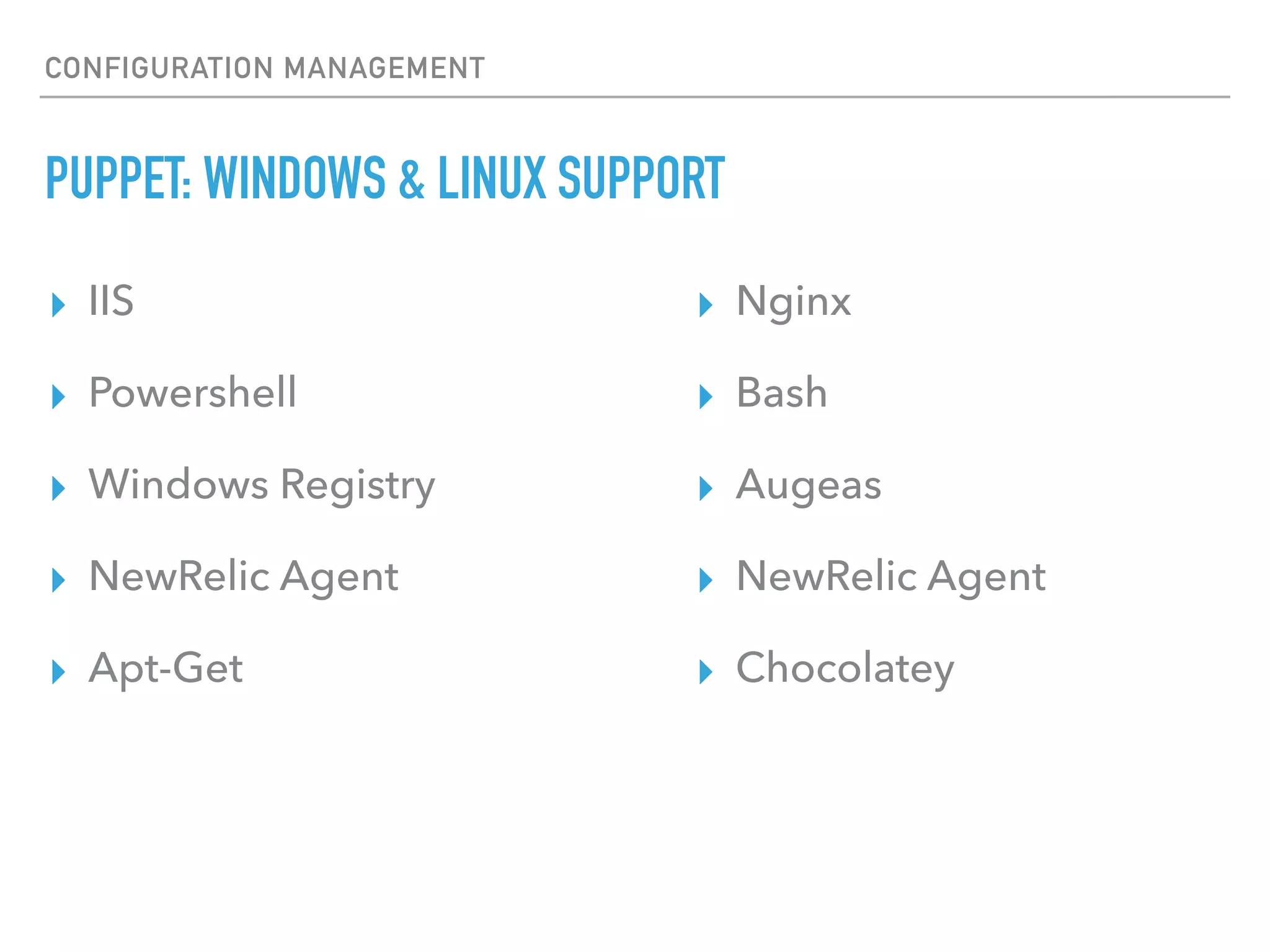 CONFIGURATION MANAGEMENT
PUPPET: MULTI-PLATFORM SUPPORT
▸ Linux
▸ RHEL, Debian, Ubuntu, Fedora, SUSE, Gentoo, Arch
▸ BSD
▸ FreeBSD, OpenBSD
▸ Other Unix
▸ MacOS X, Solaris, AIX, HP-UX
▸ Microsoft Windows
15
 