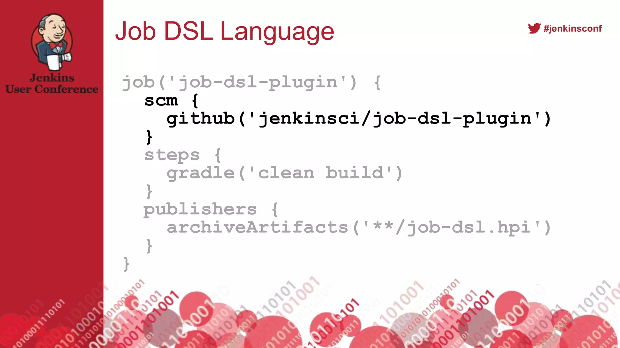 #jenkinsconf
Job DSL Language
job('job-dsl-plugin') {
scm {
github('jenkinsci/job-dsl-plugin')
}
steps {
gradle('clean build')
}
publishers {
archiveArtifacts('**/job-dsl.hpi')
}
}
 