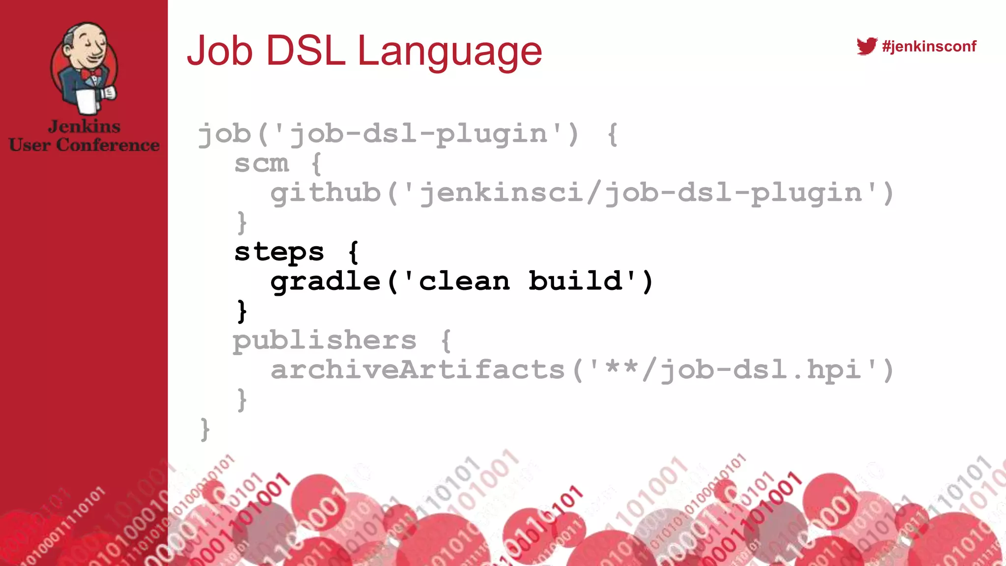 #jenkinsconf
Job DSL Language
job('job-dsl-plugin') {
scm {
github('jenkinsci/job-dsl-plugin')
}
steps {
gradle('clean build')
}
publishers {
archiveArtifacts('**/job-dsl.hpi')
}
}
 