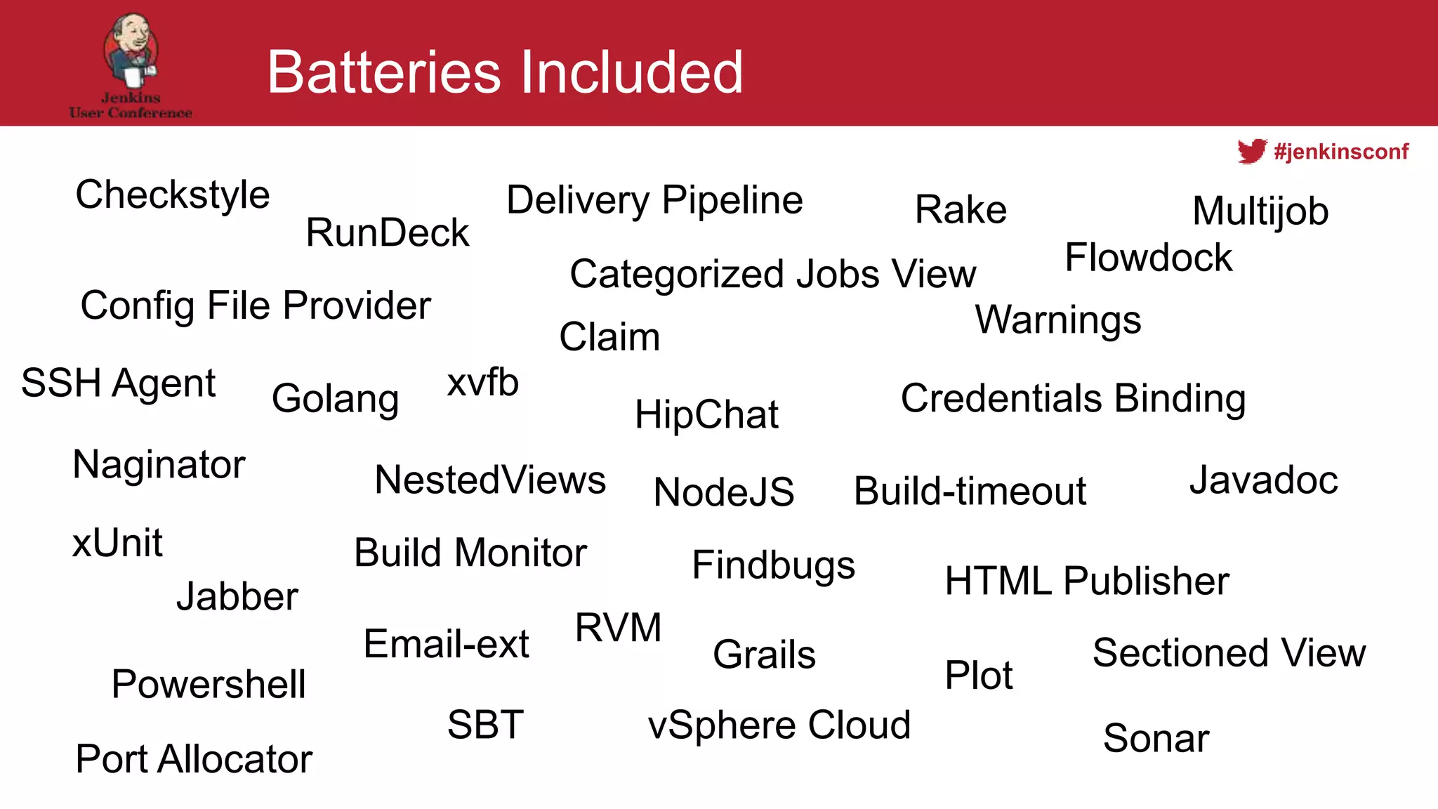#jenkinsconf
Batteries Included
Checkstyle
Categorized Jobs View
Build-timeout
Config File Provider
Golang
Delivery Pipeline
HipChat
Naginator
Jabber
NestedViews
HTML Publisher
NodeJS
Flowdock
Credentials Binding
Plot
RunDeck
Rake
Powershell
SBT
xUnit
xvfb
Warnings
SonarvSphere Cloud
RVM
Port Allocator
Sectioned View
SSH Agent
Build Monitor
Claim
Email-ext
Findbugs
Grails
Javadoc
Multijob
 