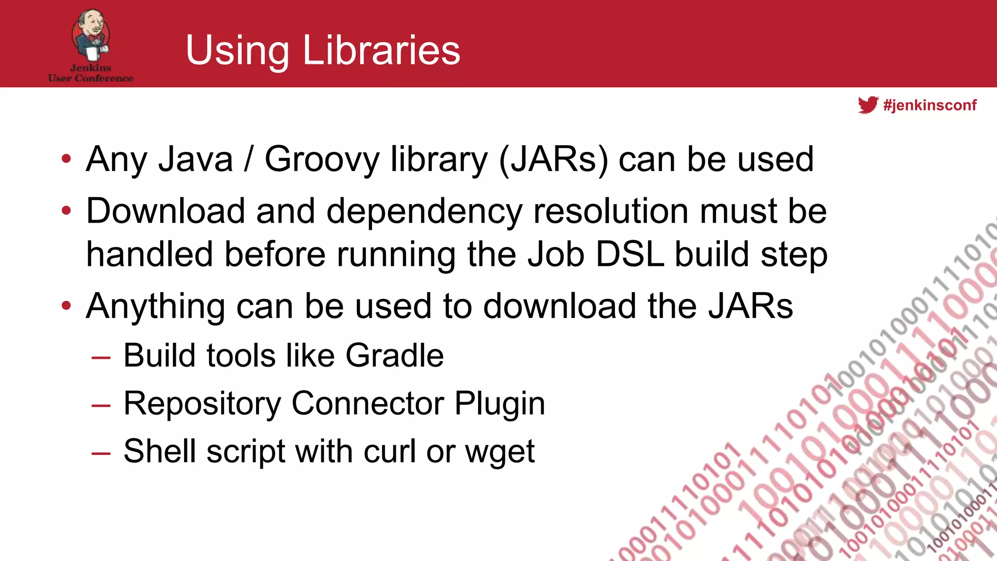 #jenkinsconf
Using Libraries
• Any Java / Groovy library (JARs) can be used
• Download and dependency resolution must be
handled before running the Job DSL build step
• Anything can be used to download the JARs
– Build tools like Gradle
– Repository Connector Plugin
– Shell script with curl or wget
 