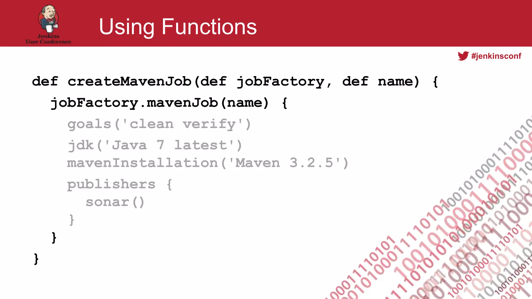 #jenkinsconf
Using Functions
def createMavenJob(def jobFactory, def name) {
jobFactory.mavenJob(name) {
goals('clean verify')
jdk('Java 7 latest')
mavenInstallation('Maven 3.2.5')
publishers {
sonar()
}
}
}
 