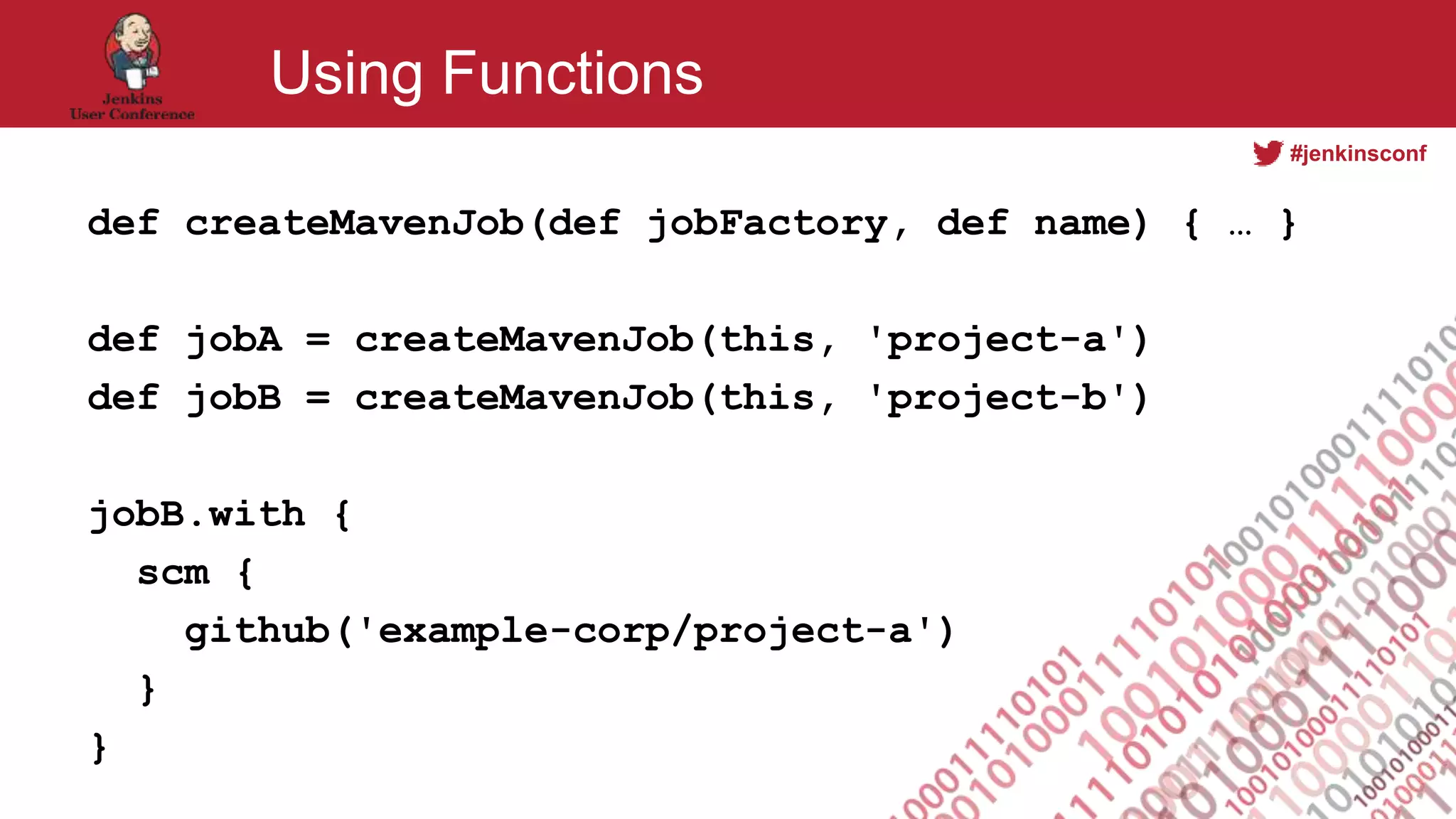 #jenkinsconf
Using Functions
def createMavenJob(def jobFactory, def name) { … }
def jobA = createMavenJob(this, 'project-a')
def jobB = createMavenJob(this, 'project-b')
jobB.with {
scm {
github('example-corp/project-a')
}
}
 