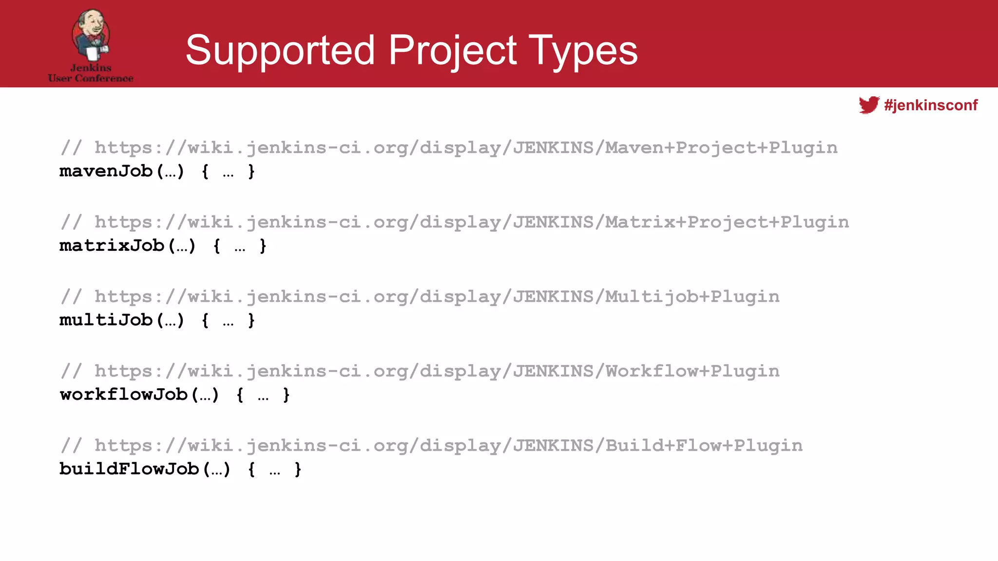 #jenkinsconf
Supported Project Types
// https://wiki.jenkins-ci.org/display/JENKINS/Maven+Project+Plugin
mavenJob(…) { … }
// https://wiki.jenkins-ci.org/display/JENKINS/Matrix+Project+Plugin
matrixJob(…) { … }
// https://wiki.jenkins-ci.org/display/JENKINS/Multijob+Plugin
multiJob(…) { … }
// https://wiki.jenkins-ci.org/display/JENKINS/Workflow+Plugin
workflowJob(…) { … }
// https://wiki.jenkins-ci.org/display/JENKINS/Build+Flow+Plugin
buildFlowJob(…) { … }
 