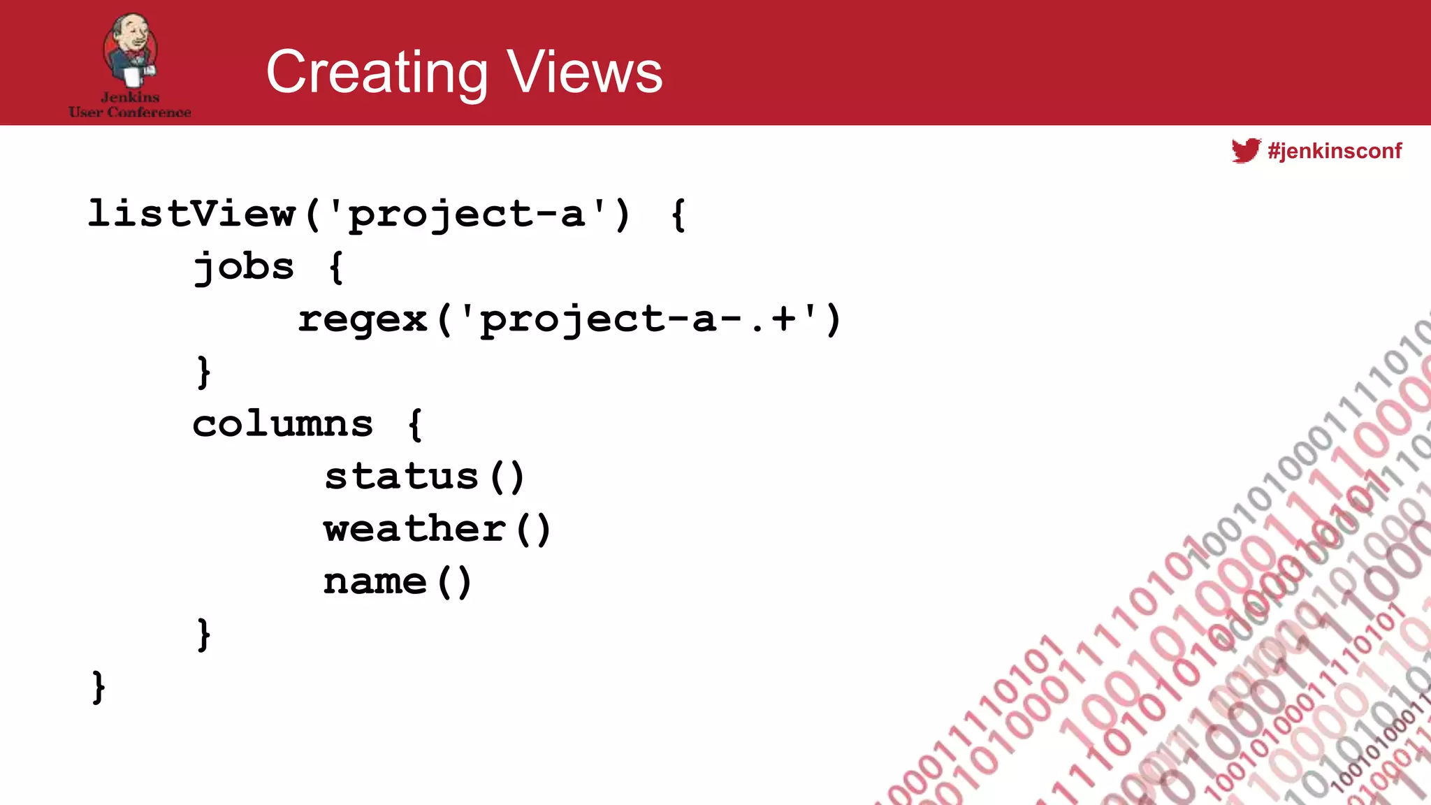 #jenkinsconf
Creating Views
listView('project-a') {
jobs {
regex('project-a-.+')
}
columns {
status()
weather()
name()
}
}
 