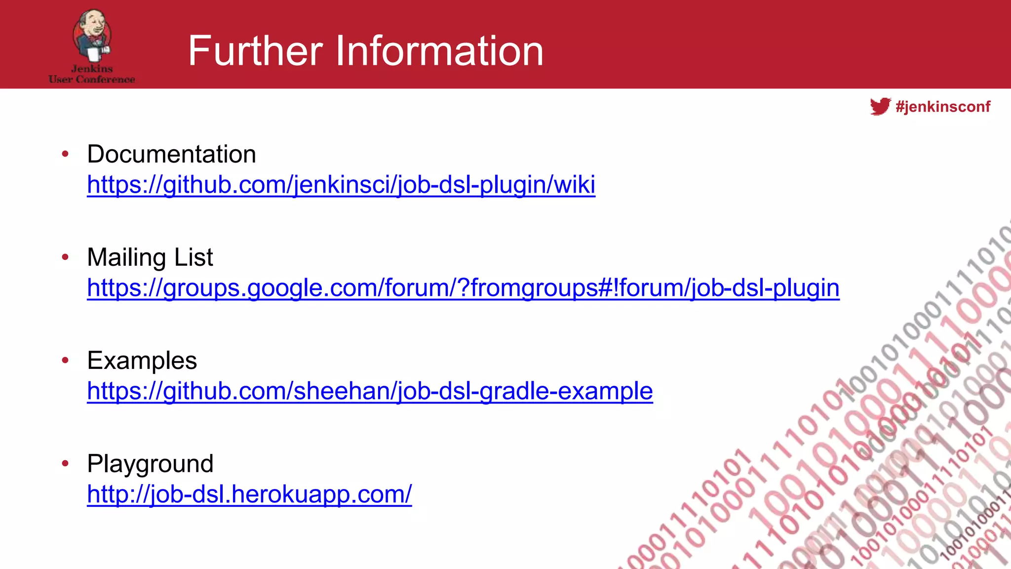 #jenkinsconf
Further Information
• Documentation
https://github.com/jenkinsci/job-dsl-plugin/wiki
• Mailing List
https://groups.google.com/forum/?fromgroups#!forum/job-dsl-plugin
• Examples
https://github.com/sheehan/job-dsl-gradle-example
• Playground
http://job-dsl.herokuapp.com/
 