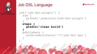#jenkinsconf
Job DSL Language
job('job-dsl-plugin') {
scm {
github('jenkinsci/job-dsl-plugin')
}
steps {
gradle('clean build')
}
publishers {
archiveArtifacts('**/job-dsl.hpi')
}
}
 