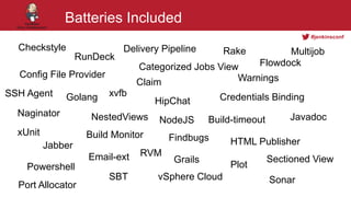 #jenkinsconf
Batteries Included
Checkstyle
Categorized Jobs View
Build-timeout
Config File Provider
Golang
Delivery Pipeline
HipChat
Naginator
Jabber
NestedViews
HTML Publisher
NodeJS
Flowdock
Credentials Binding
Plot
RunDeck
Rake
Powershell
SBT
xUnit
xvfb
Warnings
SonarvSphere Cloud
RVM
Port Allocator
Sectioned View
SSH Agent
Build Monitor
Claim
Email-ext
Findbugs
Grails
Javadoc
Multijob
 