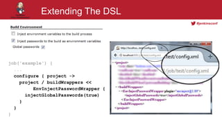 #jenkinsconf
Extending The DSL
job('example') {
...
configure { project ->
project / buildWrappers <<
EnvInjectPasswordWrapper {
injectGlobalPasswords(true)
}
}
}
 