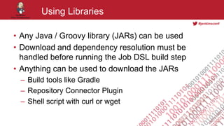 #jenkinsconf
Using Libraries
• Any Java / Groovy library (JARs) can be used
• Download and dependency resolution must be
handled before running the Job DSL build step
• Anything can be used to download the JARs
– Build tools like Gradle
– Repository Connector Plugin
– Shell script with curl or wget
 