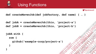 #jenkinsconf
Using Functions
def createMavenJob(def jobFactory, def name) { … }
def jobA = createMavenJob(this, 'project-a')
def jobB = createMavenJob(this, 'project-b')
jobB.with {
scm {
github('example-corp/project-a')
}
}
 
