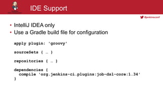 #jenkinsconf
IDE Support
• IntelliJ IDEA only
• Use a Gradle build file for configuration
apply plugin: 'groovy'
sourceSets { … }
repositories { … }
dependencies {
compile 'org.jenkins-ci.plugins:job-dsl-core:1.34'
}
 