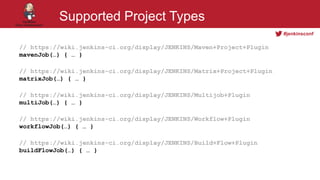 #jenkinsconf
Supported Project Types
// https://wiki.jenkins-ci.org/display/JENKINS/Maven+Project+Plugin
mavenJob(…) { … }
// https://wiki.jenkins-ci.org/display/JENKINS/Matrix+Project+Plugin
matrixJob(…) { … }
// https://wiki.jenkins-ci.org/display/JENKINS/Multijob+Plugin
multiJob(…) { … }
// https://wiki.jenkins-ci.org/display/JENKINS/Workflow+Plugin
workflowJob(…) { … }
// https://wiki.jenkins-ci.org/display/JENKINS/Build+Flow+Plugin
buildFlowJob(…) { … }
 