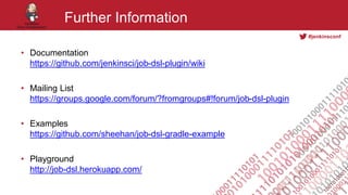 #jenkinsconf
Further Information
• Documentation
https://github.com/jenkinsci/job-dsl-plugin/wiki
• Mailing List
https://groups.google.com/forum/?fromgroups#!forum/job-dsl-plugin
• Examples
https://github.com/sheehan/job-dsl-gradle-example
• Playground
http://job-dsl.herokuapp.com/
 