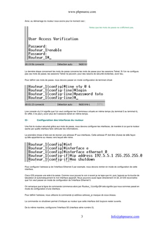 www.phpmaroc.com
com.Info@phpmaroc3
Ainsi, au démarrage du routeur nous avons pour le moment ceci :
Notez que les mots de passe ne s’affichent pas.
La dernière étape concernant les mots de passe concerne les mots de passe pour les sessions Telnet. Si l’on ne configure
pas ces mots de passe, les sessions Telnet ne peuvent, pour des raisons de sécurité évidentes, avoir lieu.
Pour définir ces mots de passe, nous devons passer en mode configuration de terminal virtuel.
Line console vty 0 4 signifie que l’on veut configurer les 5 terminaux virtuels en même temps (du terminal 0 au terminal 4).
En effet, il ne peut y avoir plus de 5 sessions telnet en même temps.
II- Configuration des interfaces du routeur
Une fois le routeur sécurisé grâce aux mots de passe, nous devons configurer les interfaces, de manière à ce que le routeur
sache par quelle interface faire véhiculer les informations .
La première chose à faire est de donner une adresse IP aux interfaces. Cette adresse IP doit être choisie de telle façon
qu’elle appartienne au réseau vers lequel elle mène.
Pour configurer l’adresse ip de l’interface Ethernet 0 par exemple, nous devons rentrer en mode de configuration de cette
interface.
Cisco IOS propose une aide à la saisie. Comme vous pouvez le voir ci-avant je ne tape que int, puis j’appuie sur la touche de
tabulation et automatiquement le mot interface apparaît. Nous pouvons aussi taper directement int e0, et IOS reconnaîtra
que l’on veut passer en mode de configuration de l’interface Ethernet 0.
On remarque que la ligne de commande commence alors par Routeur_1(config-if)# cela signifie que nous sommes passé en
mode de configuration d’une interface.
Pour définir l’adresse, nous utilisons la commande ip address adresse_ip masque de sous-réseau.
La commande no shutdown permet d’indiquer au routeur que cette interface doit toujours rester ouverte.
De la même manière, configurons l’interface S0 (interface série numéro 0).
 