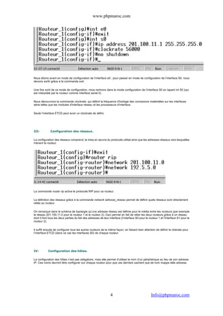 www.phpmaroc.com
com.Info@phpmaroc4
Nous étions avant en mode de configuration de l’interface e0 ; pour passer en mode de configuration de l’interface S0, nous
devons sortir grâce à la commande exit.
Une fois sorti de ce mode de configuration, nous rentrons dans le mode configuration de l’interface S0 en tapant int S0 (qui
est interprété par le routeur comme interface serial 0).
Nous découvrons la commande clockrate, qui définit la fréquence d'horloge des connexions matérielles sur les interfaces
série telles que les modules d'interface réseau et les processeurs d'interface.
Seule l’interface ETCD peut avoir un clockrate de défini.
III- Configuration des réseaux.
La configuration des réseaux comprend, la mise en œuvre du protocole utilisé ainsi que les adresses réseaux vers lesquelles
mènent le routeur.
La commande router rip active le protocole RIP pour ce routeur.
La définition des réseaux grâce à la commande network adresse_réseau permet de définir quels réseaux sont directement
reliés au routeur.
On remarque dans le schéma de topologie qu’une adresse réseau est définie pour le média entre les routeurs (par exemple
le réseau 201.100.11.0 pour le routeur 1 et le routeur 2). Ceci permet en fait de relier les deux routeurs grâce à un réseau
dont il font tous les deux parties du fait des adresses de leur interface (l’interface S0 pour le routeur 1 et l’interface S1 pour le
routeur 2).
Il suffit ensuite de configurer tous les autres routeurs de la même façon, en faisant bien attention de définir le clokrate pour
l’interface ETCD (dans ce cas les interfaces S0) de chaque routeur.
IV- Configuration des hôtes.
La configuration des hôtes n’est pas obligatoire, mais elle permet d’utiliser le nom d’un périphérique au lieu de son adresse
IP. Ces noms devront être configurer sur chaque routeur pour que ces derniers sachent que tel nom mappe telle adresse.
 