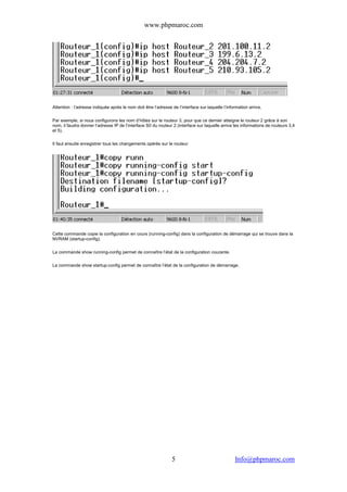 www.phpmaroc.com
com.Info@phpmaroc5
Attention : l’adresse indiquée après le nom doit être l’adresse de l’interface sur laquelle l’information arrive.
Par exemple, si nous configurons les nom d’hôtes sur le routeur 3, pour que ce dernier atteigne le routeur 2 grâce à son
nom, il faudra donner l’adresse IP de l’interface S0 du routeur 2 (interface sur laquelle arrive les informations de routeurs 3,4
et 5).
Il faut ensuite enregistrer tous les changements opérés sur le routeur
Cette commande copie la configuration en cours (running-config) dans la configuration de démarrage qui se trouve dans la
NVRAM (startup-config).
La commande show running-config permet de connaître l’état de la configuration courante.
La commande show startup-config permet de connaître l’état de la configuration de démarrage.
 