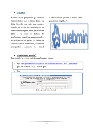  Webmin

Webmin est un programme qui simplifie                   d’administration système se trouve alors
l’administration des systèmes Linux ou                  grandement simplifié.viii
Unix. En effet pour créer des comptes,
installer un serveur web ou configurer un
serveur de messagerie, il faut généralement
éditer   à      la   main    les   fichiers   de
configuration ou exécuter des commandes.
Webmin permet de réaliser ces tâches via
une interface web en mettant à jour toute la
configuration        nécessaire.   Le    travail



    Installation de webmin ix
Pour installer le webmin on télécharge le paquet suivant :

   -     wget http://prdownloads.sourceforge.net/webadmin/webmin-1.400-1.noarch.rpm
   -     rpm -ivh webmin-1.400-1.noarch.rpm

        Test




                                                   16
 