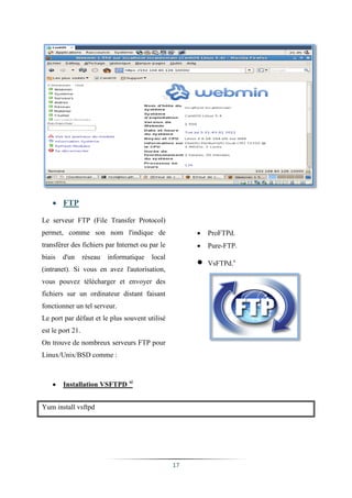  FTP

Le serveur FTP (File Transfer Protocol)
permet, comme son nom l'indique de                        ProFTPd.
transférer des fichiers par Internet ou par le            Pure-FTP.

                                                       
biais   d'un      réseau   informatique   local
                                                           VsFTPd.x
(intranet). Si vous en avez l'autorisation,
vous pouvez télécharger et envoyer des
fichiers sur un ordinateur distant faisant
fonctionner un tel serveur.
Le port par défaut et le plus souvent utilisé
est le port 21.
On trouve de nombreux serveurs FTP pour
Linux/Unix/BSD comme :



       Installation VSFTPD xi


Yum install vsftpd




                                                  17
 