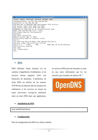  DNS

DNS (Domain Name System) est un                      les services DNS peuvent résoudre ce nom
système d’appellation d’ordinateurs et de            en une autre information qui lui est
services   réseau   organisé    selon    une         associée, par exemple une adresse IP. xii
hiérarchie de domaines. L’attribution de
noms DNS est utilisée sur les réseaux
TCP/IP tels qu’Internet afin de localiser les
ordinateurs et les services au moyen de
noms conviviaux. Lorsqu’un utilisateur
entre un nom DNS dans une application,


      Installation de DNS

yum install bind-chroot


      Configuration

Pour la configuration du DNS on a utilisé webmin



                                                19
 