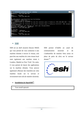  SSH

SSH est un shell sécurisé (Secure SHell)           SSH      permet   d’établir   un   canal   de
qui vous permet de vous connectez à une            communication        sécurisée      et     de
machine distante à travers le réseau, cela         s’authentifier de manière forte (mise en
peut être une machine de votre réseau local        place de paire de clés) sur le serveur
mais également une machine située à                distant.xiii
Londres, Madrid ou New York ! En outre,
il vous permet de lancer des applications
sur la machine distante. Vous pouvez
également effectuer des transferts de votre
machine    locale   sur   le   serveur   et
inversement tout cela de manière sécurisée.


      Installation de OpenSSHxiv

   -   Yum install openssh




                                              24
 