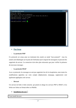  Pop Imap

   -   Le protocole POP

Ce protocole est conçu pour un traitement des emails en mode "non-connecté" : tous les
emails sont téléchargés sur le poste de l'utilisateur par le logiciel de messagerie et peuvent être
supprimés du serveur. La connexion n'est alors plus nécessaire que pour vérifier la présence
de nouveaux messages.

   -   Le protocole IMAP

Avec ce protocole, les messages ne sont pas supprimés lors de la récupération, mais toutes les
modifications apportées sur votre compte (déplacement, marquage, suppression) sont
également appliquées coté serveur.

   -   Dovecot

Un serveur de boîte à lettre sécurisé, qui prend en charge les services POP et IMAP, et les
boîtes aux lettres au format mbox ou Maildir.

    Installation dovecot xv

Yum install dovecot

                                                27
 
