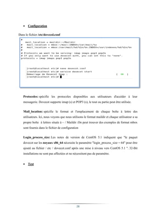    Configuration

Dans le fichier /etc/dovecol.conf




   Protocoles: spécifie les protocoles disponibles aux utilisateurs d'accéder à leur
   messagerie. Dovecot supporte imap (s) et POP3 (s), le tout ou partie peut être utilisée.


   Mail_location: spécifie le format et l'emplacement de chaque boîte à lettre des
   utilisateurs. Ici, nous voyons que nous utilisons le format maildir et chaque utilisateur a sa
   propre boîte à lettres située à ~ / Maildir .On peut trouver des exemples de format mbox
   sont fournis dans le fichier de configuration


   Login_process_size: Les notes de version de CentOS 5.1 indiquent que "le paquet
   dovecot sur les noyaux x86_64 nécessite le paramètre "login_process_size = 64" pour être
   ajouté au fichier / etc / dovecot.conf après une mise à niveau vers CentOS 5.1 ". 32-Bit
   installations ne sont pas affectées et ne nécessitent pas de paramètre.


      Test




                                              28
 