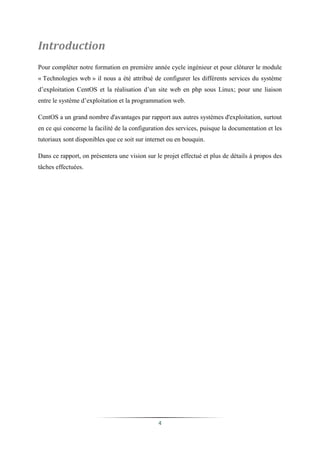Introduction
Pour compléter notre formation en première année cycle ingénieur et pour clôturer le module
« Technologies web » il nous a été attribué de configurer les différents services du système
d’exploitation CentOS et la réalisation d’un site web en php sous Linux; pour une liaison
entre le système d’exploitation et la programmation web.

CentOS a un grand nombre d'avantages par rapport aux autres systèmes d'exploitation, surtout
en ce qui concerne la facilité de la configuration des services, puisque la documentation et les
tutoriaux sont disponibles que ce soit sur internet ou en bouquin.

Dans ce rapport, on présentera une vision sur le projet effectué et plus de détails à propos des
tâches effectuées.




                                               4
 