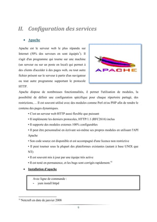 II. Configuration des services
       Apache

Apache est le serveur web le plus répandu sur
Internet (50% des serveurs en sont équipés1). Il
s'agit d'un programme qui tourne sur une machine
(un serveur ou sur un poste en local) qui permet à
des clients d'accéder à des pages web, ou tout autre
fichier présent sur le serveur à partir d'un navigateur
ou tout autre programme supportant le protocole
HTTP.
Apache dispose de nombreuses fonctionnalités, il permet l'utilisation de modules, la
possibilité de définir une configuration spécifique pour chaque répertoire partagé, des
restrictions, ... Il est souvent utilisé avec des modules comme Perl et/ou PHP afin de rendre le
contenu des pages dynamiques.
          • C'est un serveur web HTTP aussi flexible que puissant
          • Il implémente les derniers protocoles, HTTP/1.1 (RFC2616) inclus
          • Il supporte des modules externes 100% configurables
          • Il peut être personnalisé en écrivant soi-même ses propres modules en utilisant l'API
          Apache
          • Son code source est disponible et est accompagné d'une licence non restrictive
          • Il peut tourner sous la plupart des plateformes existantes (autant à base UNIX que
          NT)
          • Il est souvent mis à jour par une équipe très active
          • Il est testé en permanence, et les bugs sont corrigés rapidement.iii

         Installation d’apache


              Avec ligne de commande :
              - yum install httpd



11
     Netcraft en date de janvier 2008

                                                   6
 